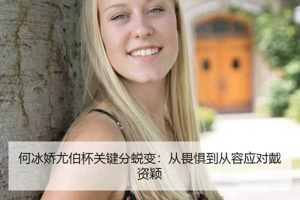 何冰娇尤伯杯关键分蜕变：从畏惧到从容应对戴资颖