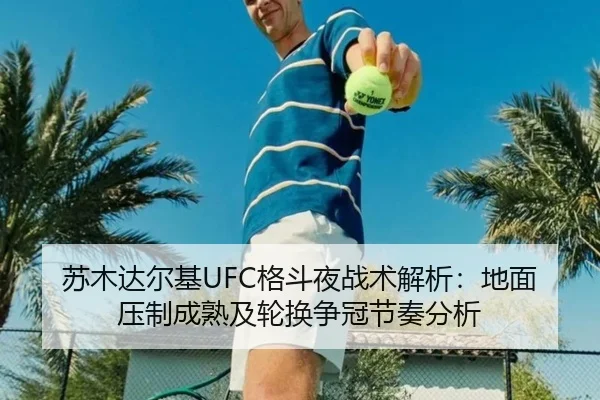 苏木达尔基UFC格斗夜战术解析：地面压制成熟及轮换争冠节奏分析