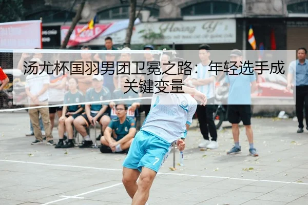 汤尤杯国羽男团卫冕之路：年轻选手成关键变量