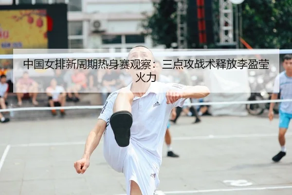 中国女排新周期热身赛观察：三点攻战术释放李盈莹火力